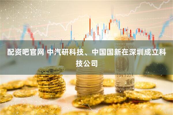 配资吧官网 中汽研科技、中国国新在深圳成立科技公司