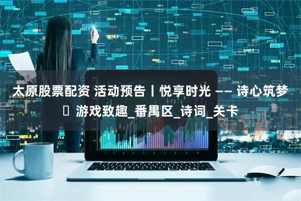 太原股票配资 活动预告丨悦享时光 —— 诗心筑梦・游戏致趣_番禺区_诗词_关卡