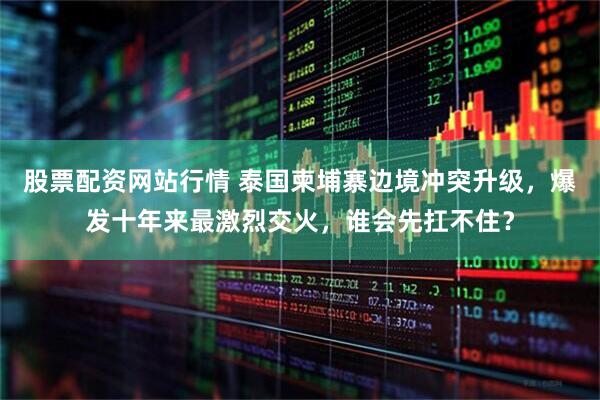 股票配资网站行情 泰国柬埔寨边境冲突升级，爆发十年来最激烈交火，谁会先扛不住？