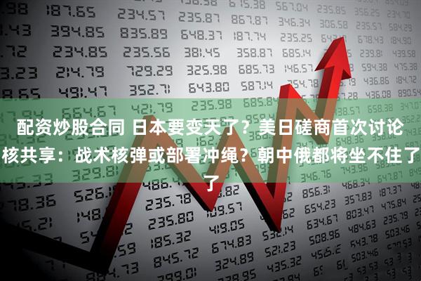 配资炒股合同 日本要变天了？美日磋商首次讨论核共享：战术核弹或部署冲绳？朝中俄都将坐不住了