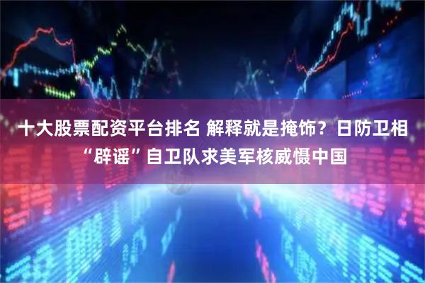 十大股票配资平台排名 解释就是掩饰？日防卫相“辟谣”自卫队求美军核威慑中国