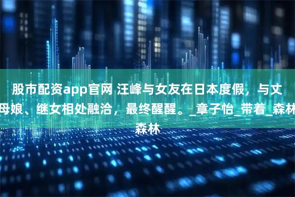 股市配资app官网 汪峰与女友在日本度假，与丈母娘、继女相处融洽，最终醒醒。_章子怡_带着_森林