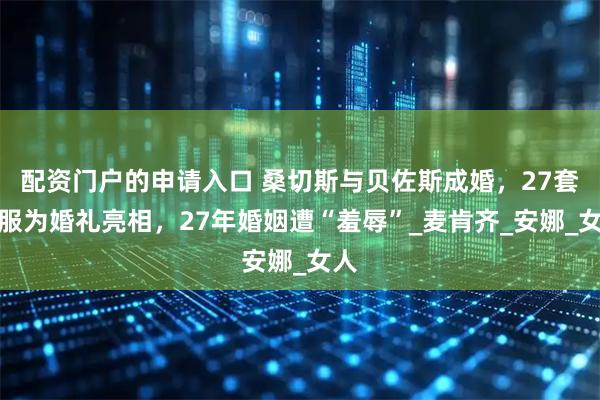 配资门户的申请入口 桑切斯与贝佐斯成婚，27套礼服为婚礼亮相，27年婚姻遭“羞辱”_麦肯齐_安娜_女人