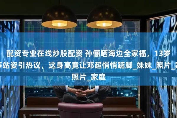 配资专业在线炒股配资 孙俪晒海边全家福，13岁等等站姿引热议，这身高竟让邓超悄悄踮脚_妹妹_照片_家庭