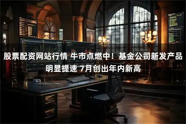 股票配资网站行情 牛市点燃中！基金公司新发产品明显提速 7月创出年内新高