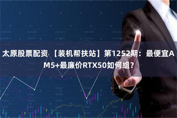 太原股票配资 【装机帮扶站】第1252期：最便宜AM5+最廉价RTX50如何组？