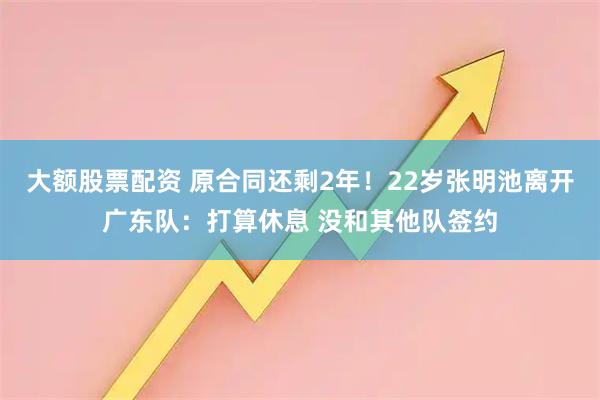大额股票配资 原合同还剩2年！22岁张明池离开广东队：打算休息 没和其他队签约