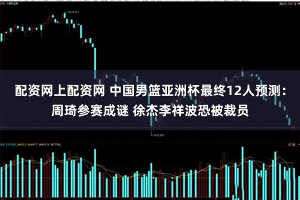 配资网上配资网 中国男篮亚洲杯最终12人预测：周琦参赛成谜 徐杰李祥波恐被裁员