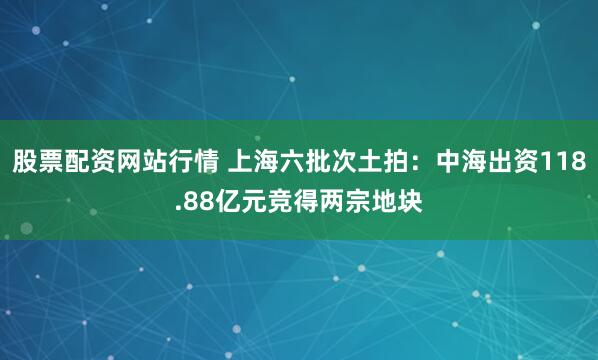 股票配资网站行情 上海六批次土拍：中海出资118.88亿元竞得两宗地块