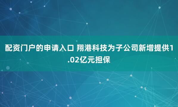 配资门户的申请入口 翔港科技为子公司新增提供1.02亿元担保