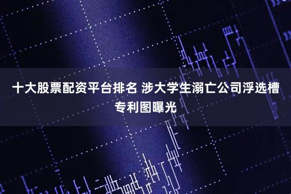 十大股票配资平台排名 涉大学生溺亡公司浮选槽专利图曝光