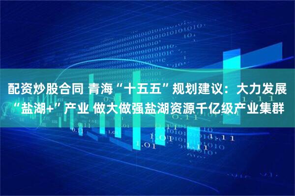 配资炒股合同 青海“十五五”规划建议：大力发展“盐湖+”产业 做大做强盐湖资源千亿级产业集群