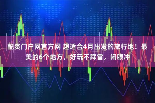 配资门户网官方网 超适合4月出发的旅行地！最美的6个地方，好玩不踩雷，闭眼冲