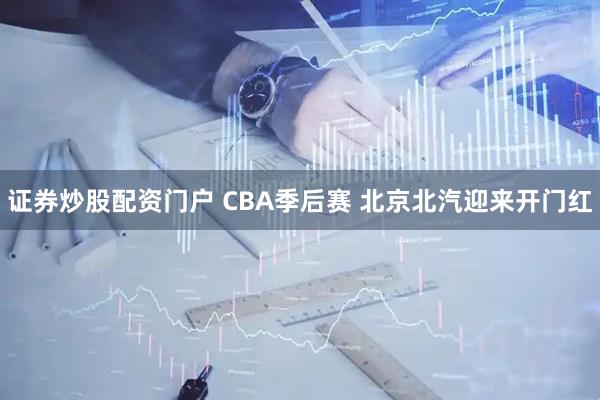 证券炒股配资门户 CBA季后赛 北京北汽迎来开门红