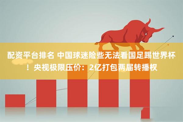 配资平台排名 中国球迷险些无法看国足踢世界杯！央视极限压价：2亿打包两届转播权
