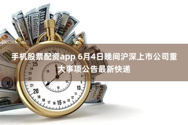 手机股票配资app 6月4日晚间沪深上市公司重大事项公告最新快递