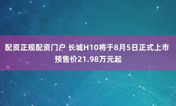 配资正规配资门户 长城H10将于8月5日正式上市 预售价21.98万元起